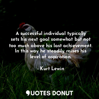 A successful individual typically sets his next goal somewhat but not too much above his last achievement. In this way he steadily raises his level of aspiration.