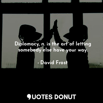 Diplomacy, n. is the art of letting somebody else have your way.