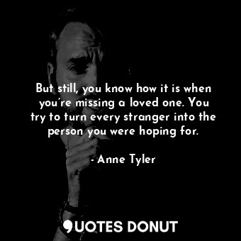  But still, you know how it is when you’re missing a loved one. You try to turn e... - Anne Tyler - Quotes Donut