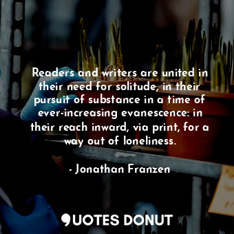Readers and writers are united in their need for solitude, in their pursuit of substance in a time of ever-increasing evanescence: in their reach inward, via print, for a way out of loneliness.