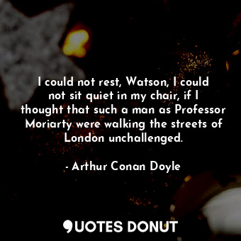 I could not rest, Watson, I could not sit quiet in my chair, if I thought that such a man as Professor Moriarty were walking the streets of London unchallenged.