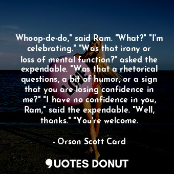 Whoop-de-do," said Ram. "What?" "I'm celebrating." "Was that irony or loss of mental function?" asked the expendable. "Was that a rhetorical questions, a bit of humor, or a sign that you are losing confidence in me?" "I have no confidence in you, Ram," said the expendable. "Well, thanks." "You're welcome.