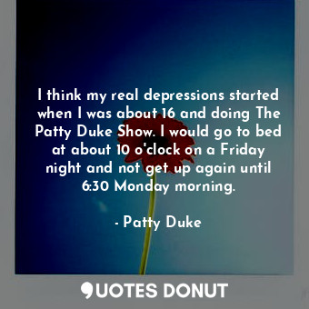 I think my real depressions started when I was about 16 and doing The Patty Duke Show. I would go to bed at about 10 o&#39;clock on a Friday night and not get up again until 6:30 Monday morning.
