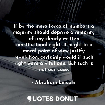 If by the mere force of numbers a majority should deprive a minority of any clearly written constitutional right, it might in a moral point of view justify revolution; certainly would if such right were a vital one. But such is not our case.