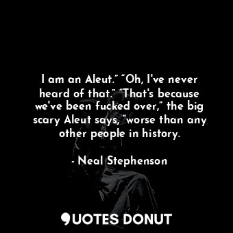 I am an Aleut.” “Oh, I've never heard of that.” “That's because we've been fucked over,” the big scary Aleut says, “worse than any other people in history.