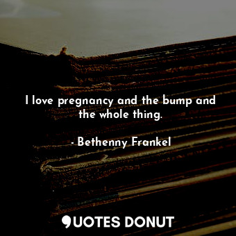 I love pregnancy and the bump and the whole thing.