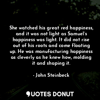 She watched his great red happiness, and it was not light as Samuel’s happiness was light. It did not rise out of his roots and come floating up. He was manufacturing happiness as cleverly as he knew how, molding it and shaping it.