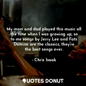 My mom and dad played this music all the time when I was growing up, so to me songs by Jerry Lee and Fats Domino are the classics, they&#39;re the best songs ever.
