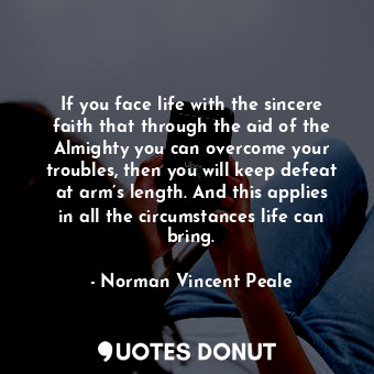 If you face life with the sincere faith that through the aid of the Almighty you can overcome your troubles, then you will keep defeat at arm’s length. And this applies in all the circumstances life can bring.