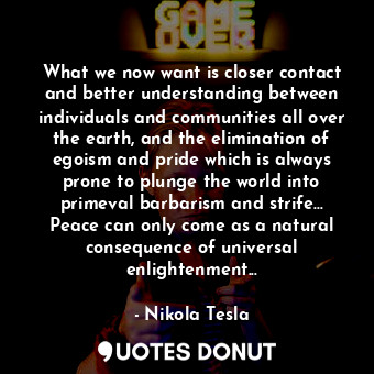 What we now want is closer contact and better understanding between individuals and communities all over the earth, and the elimination of egoism and pride which is always prone to plunge the world into primeval barbarism and strife... Peace can only come as a natural consequence of universal enlightenment...