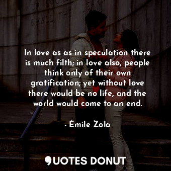 In love as as in speculation there is much filth; in love also, people think only of their own gratification; yet without love there would be no life, and the world would come to an end.