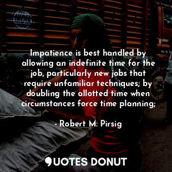 Impatience is best handled by allowing an indefinite time for the job, particularly new jobs that require unfamiliar techniques; by doubling the allotted time when circumstances force time planning;