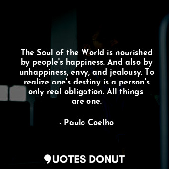 The Soul of the World is nourished by people's happiness. And also by unhappiness, envy, and jealousy. To realize one's destiny is a person's only real obligation. All things  are one.