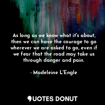 As long as we know what it's about, then we can have the courage to go wherever we are asked to go, even if we fear that the road may take us through danger and pain.