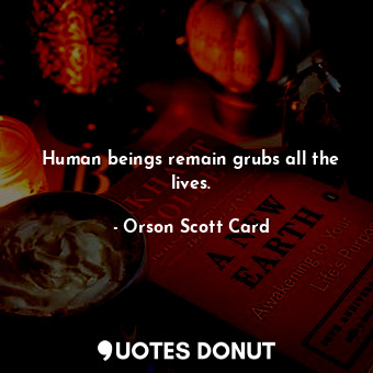Human beings remain grubs all the lives.