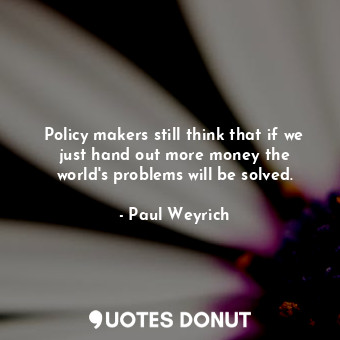 Policy makers still think that if we just hand out more money the world&#39;s problems will be solved.