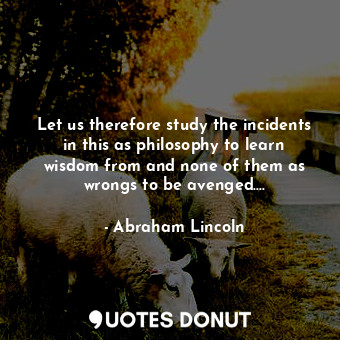 Let us therefore study the incidents in this as philosophy to learn wisdom from and none of them as wrongs to be avenged....