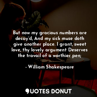 But now my gracious numbers are decay’d, And my sick muse doth give another place. I grant, sweet love, thy lovely argument Deserves the travail of a worthier pen;