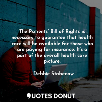 The Patients&#39; Bill of Rights is necessary to guarantee that health care will be available for those who are paying for insurance. It&#39;s a part of the overall health care picture.