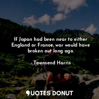 If Japan had been near to either England or France, war would have broken out long ago.