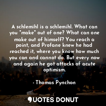 A schlemihl is a schlemihl. What can you "make" out of one? What can one make out of himself? You reach a point, and Profane knew he had reached it, where you know how much you can and cannot do. But every now and again he got attacks of acute optimism.