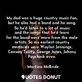 My dad was a huge country music fan, but he also had a band and he sang. So he&#39;d listen to a lot of music and the songs that he&#39;d learn for the band were more from the male artists. So my earliest country memories were Waylon Jennings, Conway Twitty, George Jones, Johnny Paycheck even.