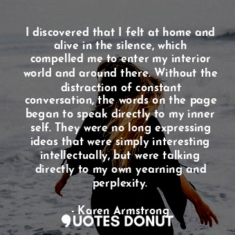 I discovered that I felt at home and alive in the silence, which compelled me to enter my interior world and around there. Without the distraction of constant conversation, the words on the page began to speak directly to my inner self. They were no long expressing ideas that were simply interesting intellectually, but were talking directly to my own yearning and perplexity.