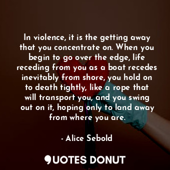 In violence, it is the getting away that you concentrate on. When you begin to go over the edge, life receding from you as a boat recedes inevitably from shore, you hold on to death tightly, like a rope that will transport you, and you swing out on it, hoping only to land away from where you are.