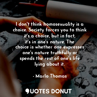 I don&#39;t think homosexuality is a choice. Society forces you to think it&#39;s a choice, but in fact, it&#39;s in one&#39;s nature. The choice is whether one expresses one&#39;s nature truthfully or spends the rest of one&#39;s life lying about it.