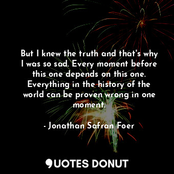  But I knew the truth and that's why I was so sad. Every moment before this one d... - Jonathan Safran Foer - Quotes Donut