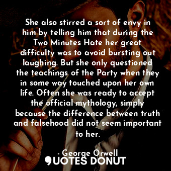 She also stirred a sort of envy in him by telling him that during the Two Minutes Hate her great difficulty was to avoid bursting out laughing. But she only questioned the teachings of the Party when they in some way touched upon her own life. Often she was ready to accept the official mythology, simply because the difference between truth and falsehood did not seem important to her.