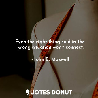 Even the right thing said in the wrong situation won’t connect.