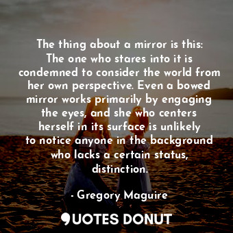 The thing about a mirror is this: The one who stares into it is condemned to consider the world from her own perspective. Even a bowed mirror works primarily by engaging the eyes, and she who centers herself in its surface is unlikely to notice anyone in the background who lacks a certain status, distinction.