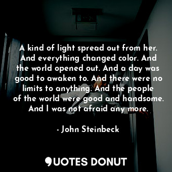 A kind of light spread out from her. And everything changed color. And the world opened out. And a day was good to awaken to. And there were no limits to anything. And the people of the world were good and handsome. And I was not afraid any more.