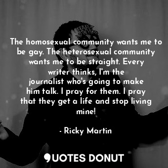 The homosexual community wants me to be gay. The heterosexual community wants me to be straight. Every writer thinks, I&#39;m the journalist who&#39;s going to make him talk. I pray for them. I pray that they get a life and stop living mine!