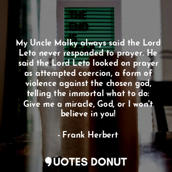 My Uncle Malky always said the Lord Leto never responded to prayer. He said the Lord Leto looked on prayer as attempted coercion, a form of violence against the chosen god, telling the immortal what to do: Give me a miracle, God, or I won't believe in you!