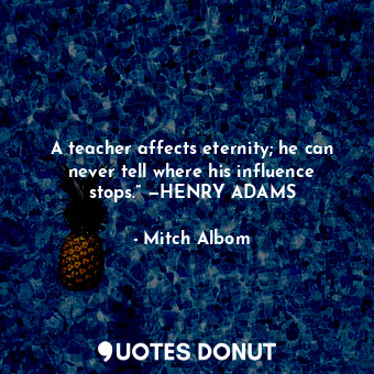 A teacher affects eternity; he can never tell where his influence stops.” —HENRY ADAMS