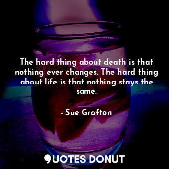 The hard thing about death is that nothing ever changes. The hard thing about life is that nothing stays the same.