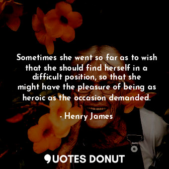 Sometimes she went so far as to wish that she should find herself in a difficult position, so that she might have the pleasure of being as heroic as the occasion demanded.