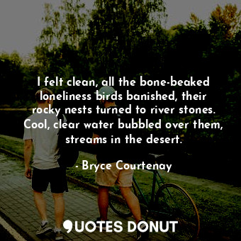 I felt clean, all the bone-beaked loneliness birds banished, their rocky nests turned to river stones. Cool, clear water bubbled over them, streams in the desert.