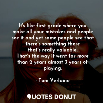 It&#39;s like first grade where you make all your mistakes and people see it and yet some people see that there&#39;s something there that&#39;s really valuable. That&#39;s the way it went for more than 2 years almost 3 years of playing.