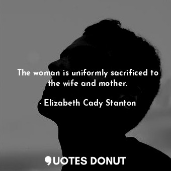  The woman is uniformly sacrificed to the wife and mother.... - Elizabeth Cady Stanton - Quotes Donut
