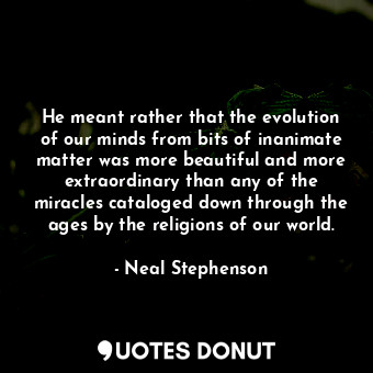 He meant rather that the evolution of our minds from bits of inanimate matter was more beautiful and more extraordinary than any of the miracles cataloged down through the ages by the religions of our world.