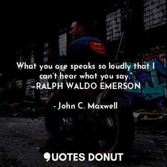 What you are speaks so loudly that I can’t hear what you say.” —RALPH WALDO EMERSON