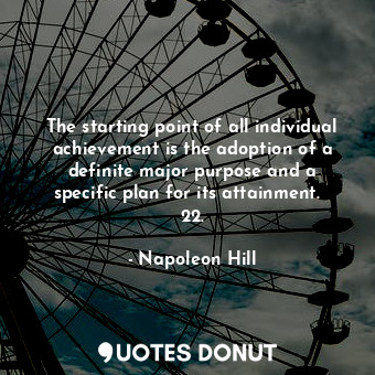 The starting point of all individual achievement is the adoption of a definite major purpose and a specific plan for its attainment.   22.