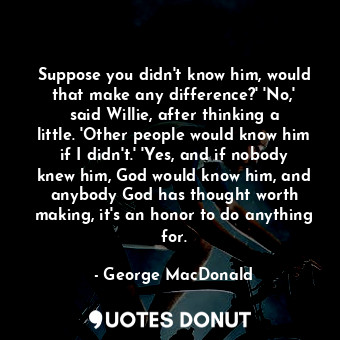 Suppose you didn't know him, would that make any difference?' 'No,' said Willie, after thinking a little. 'Other people would know him if I didn't.' 'Yes, and if nobody knew him, God would know him, and anybody God has thought worth making, it's an honor to do anything for.