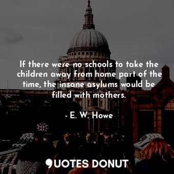 If there were no schools to take the children away from home part of the time, the insane asylums would be filled with mothers.