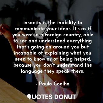 insanity is the inability to communicate your ideas. It’s as if you were in a foreign country, able to see and understand everything that’s going on around you but incapable of explaining what you need to know or of being helped, because you don’t understand the language they speak there.