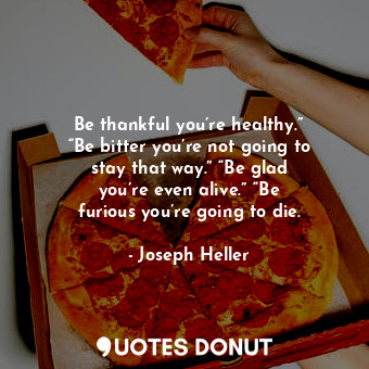 Be thankful you’re healthy.” “Be bitter you’re not going to stay that way.” “Be glad you’re even alive.” “Be furious you’re going to die.