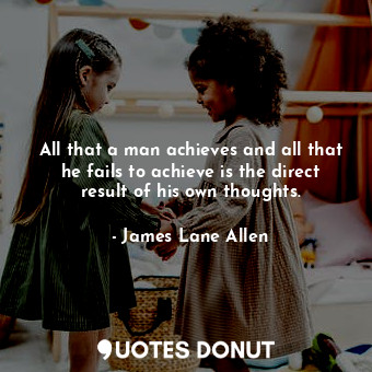 All that a man achieves and all that he fails to achieve is the direct result of his own thoughts.